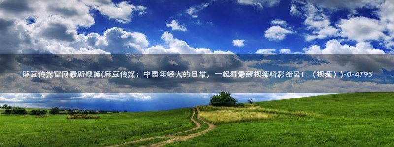 麻豆视频SEO词库：麻豆传媒官网最新视频(麻豆传媒：中国年轻人的日常，一